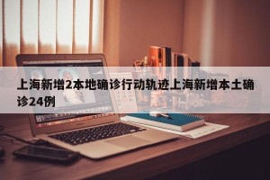 上海新增2本地确诊行动轨迹上海新增本土确诊24例