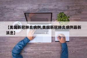 【美国新冠肺炎病例,美国新冠肺炎病例最新消息】