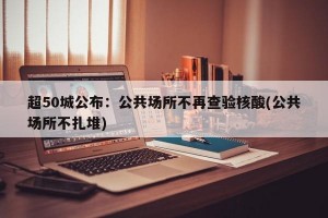 超50城公布：公共场所不再查验核酸(公共场所不扎堆)