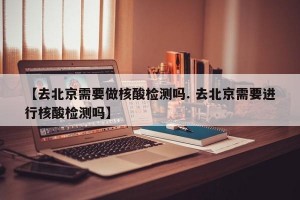 【去北京需要做核酸检测吗. 去北京需要进行核酸检测吗】