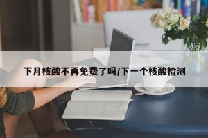 下月核酸不再免费了吗/下一个核酸检测