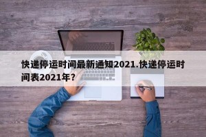 快递停运时间最新通知2021.快递停运时间表2021年？