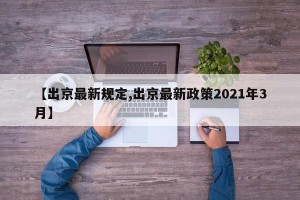 【出京最新规定,出京最新政策2021年3月】