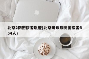 北京2例密接者轨迹(北京确诊病例密接者654人)