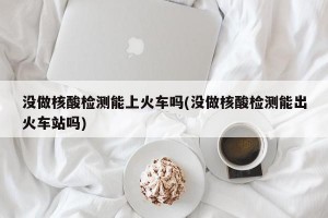 没做核酸检测能上火车吗(没做核酸检测能出火车站吗)