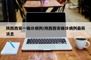 陕西西安一确诊病例/陕西西安确诊病例最新消息