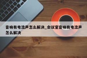 音响有电流声怎么解决_会议室音响有电流声怎么解决