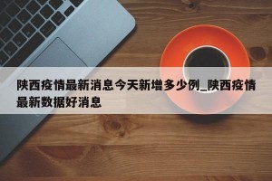 陕西疫情最新消息今天新增多少例_陕西疫情最新数据好消息