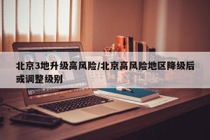 北京3地升级高风险/北京高风险地区降级后或调整级别