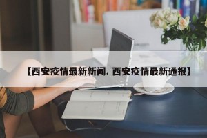 【西安疫情最新新闻. 西安疫情最新通报】