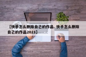 【快手怎么删除自己的作品. 快手怎么删除自己的作品2021】