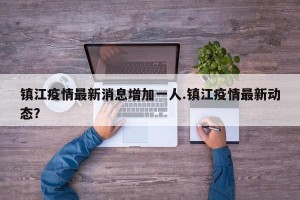 镇江疫情最新消息增加一人.镇江疫情最新动态？