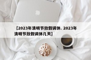 【2023年清明节放假调休. 2023年清明节放假调休几天】