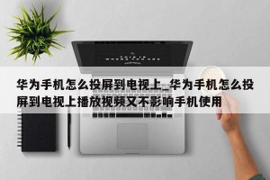 华为手机怎么投屏到电视上_华为手机怎么投屏到电视上播放视频又不影响手机使用