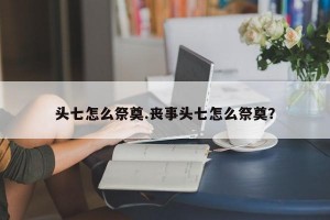 头七怎么祭奠.丧事头七怎么祭奠？