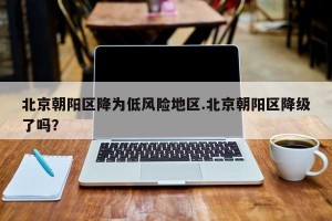 北京朝阳区降为低风险地区.北京朝阳区降级了吗？