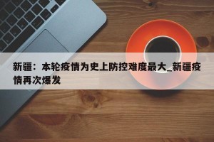 新疆：本轮疫情为史上防控难度最大_新疆疫情再次爆发