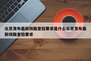 北京发布最新核酸查验要求是什么北京发布最新核酸查验要求