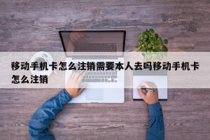 移动手机卡怎么注销需要本人去吗移动手机卡怎么注销