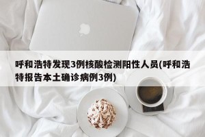 呼和浩特发现3例核酸检测阳性人员(呼和浩特报告本土确诊病例3例)