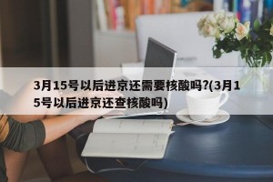 3月15号以后进京还需要核酸吗?(3月15号以后进京还查核酸吗)