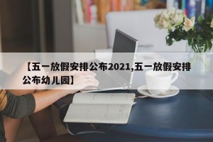 【五一放假安排公布2021,五一放假安排公布幼儿园】