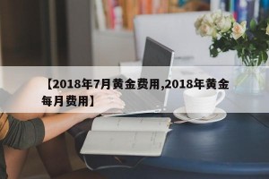 【2018年7月黄金费用,2018年黄金每月费用】