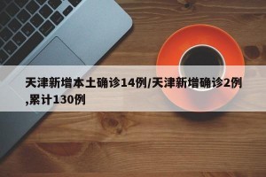 天津新增本土确诊14例/天津新增确诊2例,累计130例