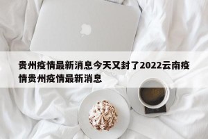 贵州疫情最新消息今天又封了2022云南疫情贵州疫情最新消息