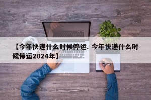 【今年快递什么时候停运. 今年快递什么时候停运2024年】