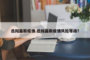 岳阳最新疫情.岳阳最新疫情风险等级？