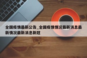 全国疫情最新公告_全国疫情情况最新消息最新情况最新消息新冠