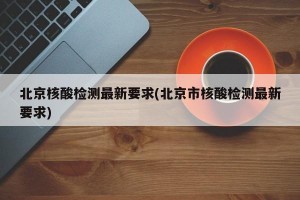 北京核酸检测最新要求(北京市核酸检测最新要求)