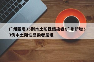 广州新增33例本土阳性感染者/广州新增33例本土阳性感染者是谁