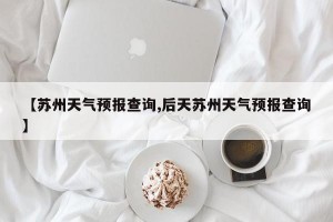 【苏州天气预报查询,后天苏州天气预报查询】