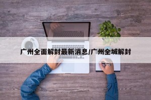 广州全面解封最新消息/广州全城解封
