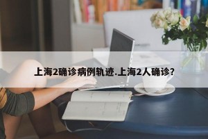 上海2确诊病例轨迹.上海2人确诊？