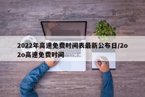 2022年高速免费时间表最新公布日/2o2o高速免费时间