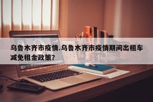 乌鲁木齐市疫情.乌鲁木齐市疫情期间出租车减免租金政策？