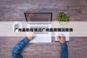 广卅最新疫情况广州最新情况疫情