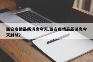 西安疫情最新消息今天.西安疫情最新消息今天封城？