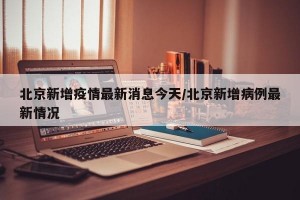 北京新增疫情最新消息今天/北京新增病例最新情况