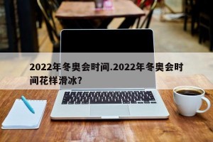2022年冬奥会时间.2022年冬奥会时间花样滑冰？