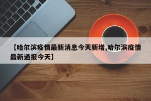 【哈尔滨疫情最新消息今天新增,哈尔滨疫情最新通报今天】