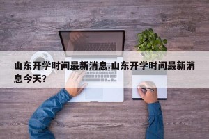 山东开学时间最新消息.山东开学时间最新消息今天？