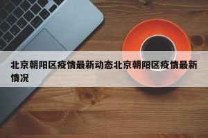 北京朝阳区疫情最新动态北京朝阳区疫情最新情况