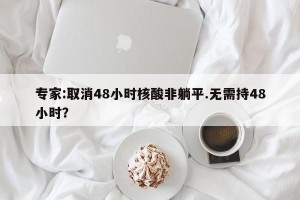 专家:取消48小时核酸非躺平.无需持48小时？