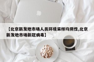 【北京新发地市场人员环境采样均阴性,北京新发地市场新冠病毒】