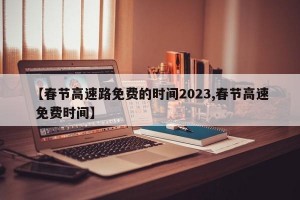 【春节高速路免费的时间2023,春节高速 免费时间】