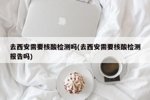 去西安需要核酸检测吗(去西安需要核酸检测报告吗)